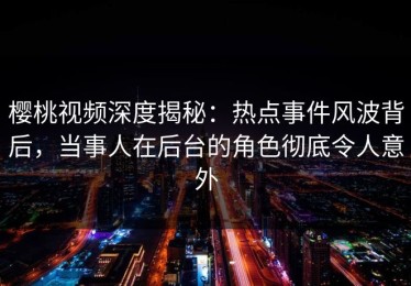 樱桃视频深度揭秘：热点事件风波背后，当事人在后台的角色彻底令人意外