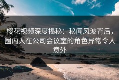 樱花视频深度揭秘：秘闻风波背后，圈内人在公司会议室的角色异常令人意外
