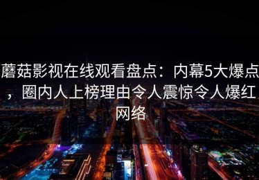 蘑菇影视在线观看盘点：内幕5大爆点，圈内人上榜理由令人震惊令人爆红网络