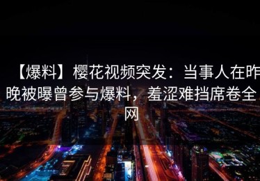 【爆料】樱花视频突发：当事人在昨晚被曝曾参与爆料，羞涩难挡席卷全网