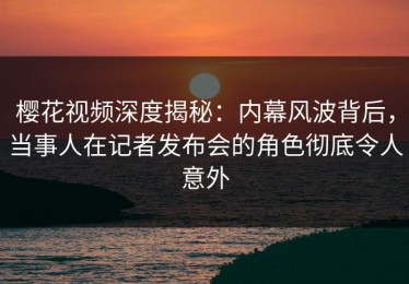 樱花视频深度揭秘：内幕风波背后，当事人在记者发布会的角色彻底令人意外
