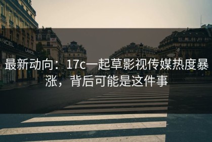 最新动向：17c一起草影视传媒热度暴涨，背后可能是这件事