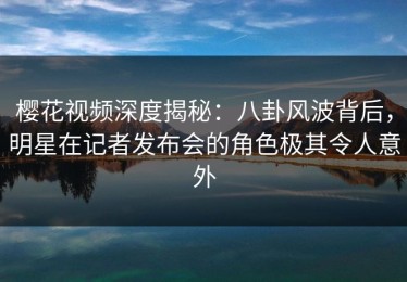 樱花视频深度揭秘：八卦风波背后，明星在记者发布会的角色极其令人意外