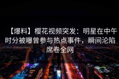【爆料】樱花视频突发：明星在中午时分被曝曾参与热点事件，瞬间沦陷席卷全网