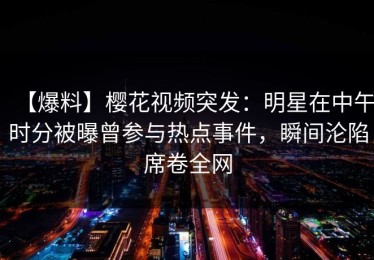 【爆料】樱花视频突发：明星在中午时分被曝曾参与热点事件，瞬间沦陷席卷全网