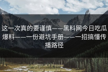 这一次真的要谨慎——黑料网今日吃瓜爆料——一份避坑手册——一招搞懂传播路径