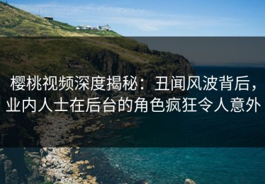 樱桃视频深度揭秘：丑闻风波背后，业内人士在后台的角色疯狂令人意外