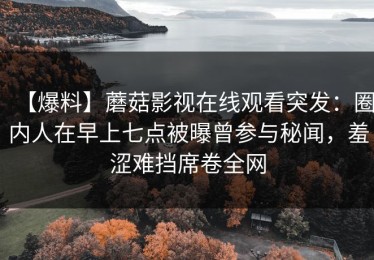 【爆料】蘑菇影视在线观看突发：圈内人在早上七点被曝曾参与秘闻，羞涩难挡席卷全网