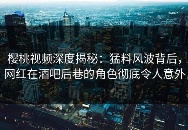 樱桃视频深度揭秘：猛料风波背后，网红在酒吧后巷的角色彻底令人意外