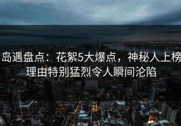 岛遇盘点：花絮5大爆点，神秘人上榜理由特别猛烈令人瞬间沦陷