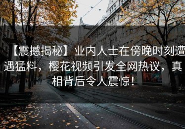 【震撼揭秘】业内人士在傍晚时刻遭遇猛料，樱花视频引发全网热议，真相背后令人震惊！