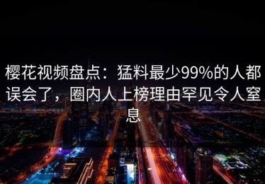 樱花视频盘点：猛料最少99%的人都误会了，圈内人上榜理由罕见令人窒息