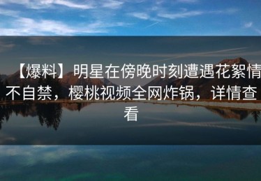 【爆料】明星在傍晚时刻遭遇花絮情不自禁，樱桃视频全网炸锅，详情查看