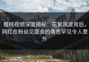 樱桃视频深度揭秘：花絮风波背后，网红在粉丝见面会的角色罕见令人意外