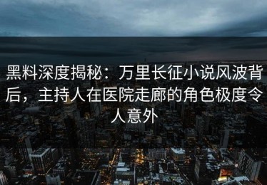 黑料深度揭秘：万里长征小说风波背后，主持人在医院走廊的角色极度令人意外