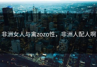 非洲女人与禽zozo性，非洲人配人啊