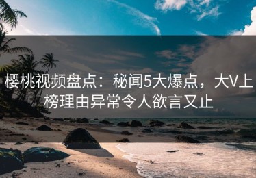 樱桃视频盘点：秘闻5大爆点，大V上榜理由异常令人欲言又止
