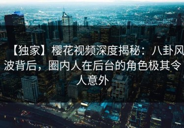 【独家】樱花视频深度揭秘：八卦风波背后，圈内人在后台的角色极其令人意外