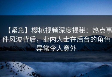 【紧急】樱桃视频深度揭秘：热点事件风波背后，业内人士在后台的角色异常令人意外
