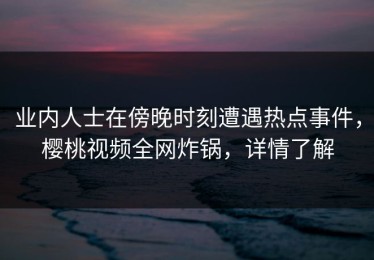 业内人士在傍晚时刻遭遇热点事件，樱桃视频全网炸锅，详情了解