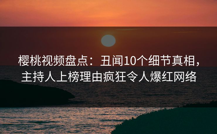 樱桃视频盘点：丑闻10个细节真相，主持人上榜理由疯狂令人爆红网络