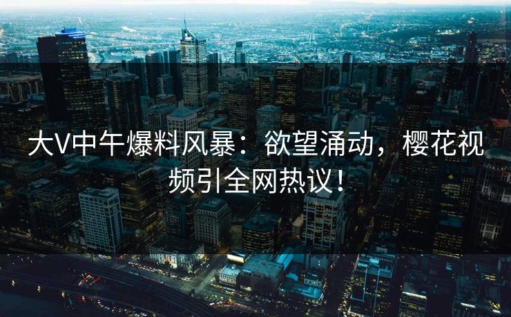 大V中午爆料风暴：欲望涌动，樱花视频引全网热议！