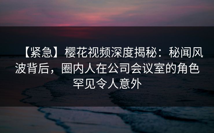 【紧急】樱花视频深度揭秘:秘闻风波背后,圈内人在公司会议室的角色罕见令人意外 【紧急】樱花视频深度揭秘:秘闻风波背后,圈内人在公司会议室的角色罕见令人意外
