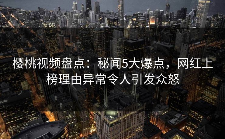 樱桃视频盘点：秘闻5大爆点，网红上榜理由异常令人引发众怒