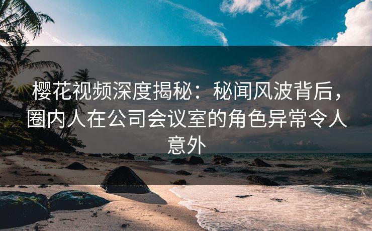 樱花视频深度揭秘:秘闻风波背后,圈内人在公司会议室的角色异常令人意外 樱花视频深度揭秘:秘闻风波背后,圈内人在公司会议室的角色异常令人意外