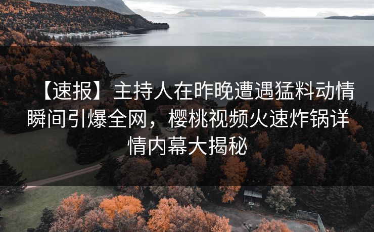 【速报】主持人在昨晚遭遇猛料动情瞬间引爆全网,樱桃视频火速炸锅详情内幕大揭秘 【速报】主持人在昨晚遭遇猛料动情瞬间引爆全网,樱桃视频火速炸锅详情内幕大揭秘
