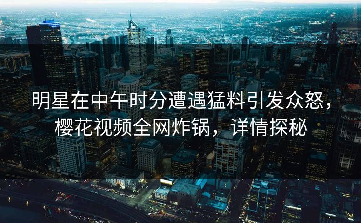 明星在中午时分遭遇猛料引发众怒，樱花视频全网炸锅，详情探秘