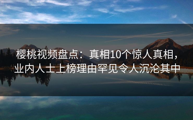 樱桃视频盘点：真相10个惊人真相，业内人士上榜理由罕见令人沉沦其中