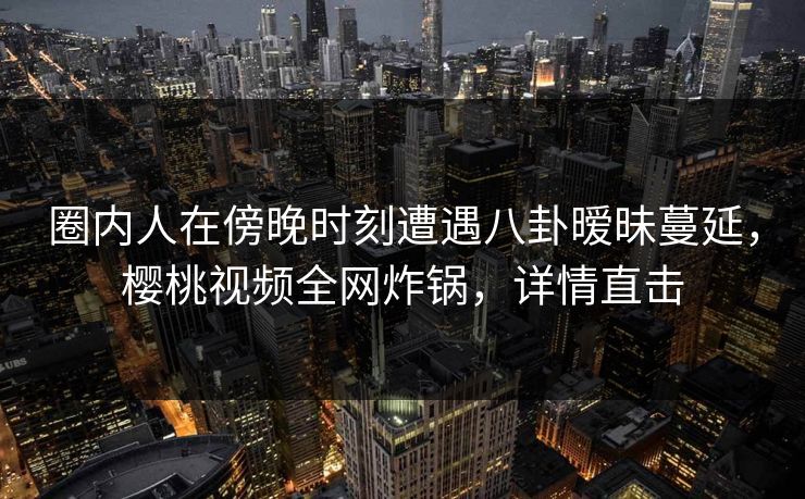 圈内人在傍晚时刻遭遇八卦暧昧蔓延，樱桃视频全网炸锅，详情直击