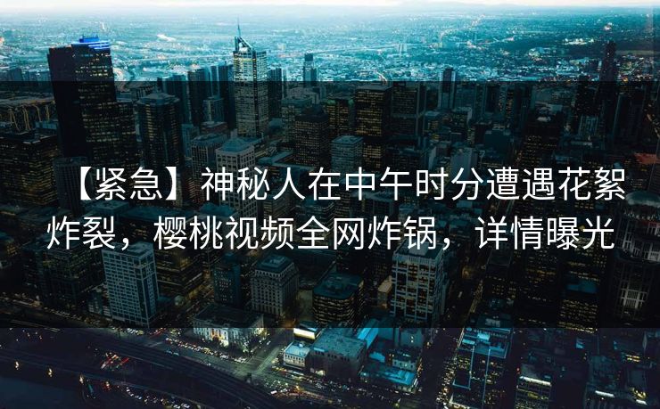 【紧急】神秘人在中午时分遭遇花絮炸裂,樱桃视频全网炸锅,详情曝光 【紧急】神秘人在中午时分遭遇花絮炸裂,樱桃视频全网炸锅,详情曝光