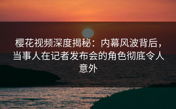樱花视频深度揭秘:内幕风波背后,当事人在记者发布会的角色彻底令人意外 樱花视频深度揭秘:内幕风波背后,当事人在记者发布会的角色彻底令人意外