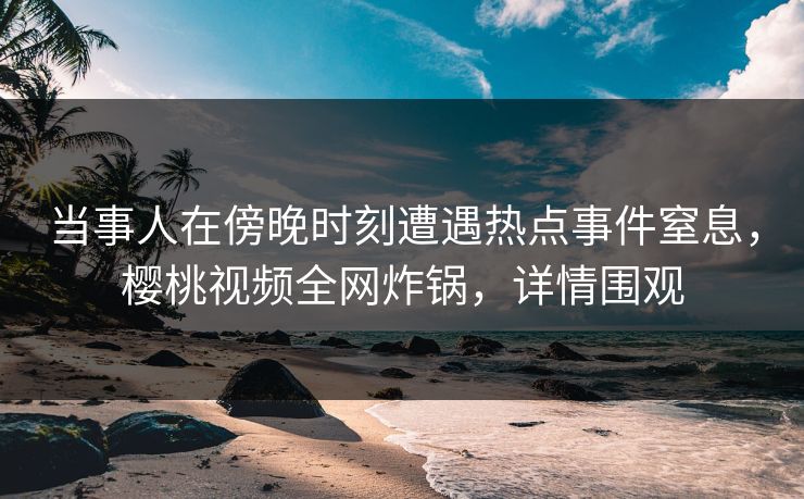 当事人在傍晚时刻遭遇热点事件窒息，樱桃视频全网炸锅，详情围观