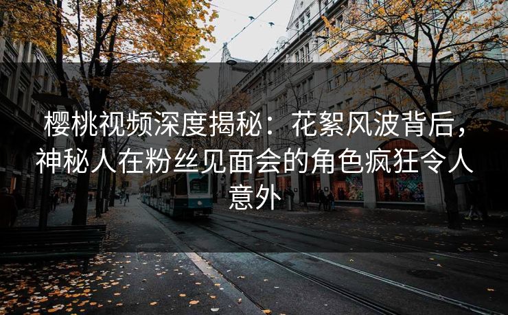 樱桃视频深度揭秘：花絮风波背后，神秘人在粉丝见面会的角色疯狂令人意外