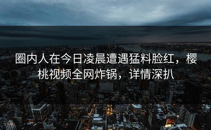 圈内人在今日凌晨遭遇猛料脸红,樱桃视频全网炸锅,详情深扒 圈内人在今日凌晨遭遇猛料脸红,樱桃视频全网炸锅,详情深扒