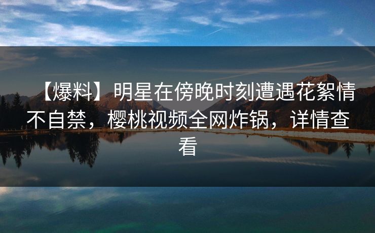 【爆料】明星在傍晚时刻遭遇花絮情不自禁，樱桃视频全网炸锅，详情查看