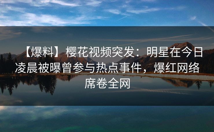 【爆料】樱花视频突发：明星在今日凌晨被曝曾参与热点事件，爆红网络席卷全网