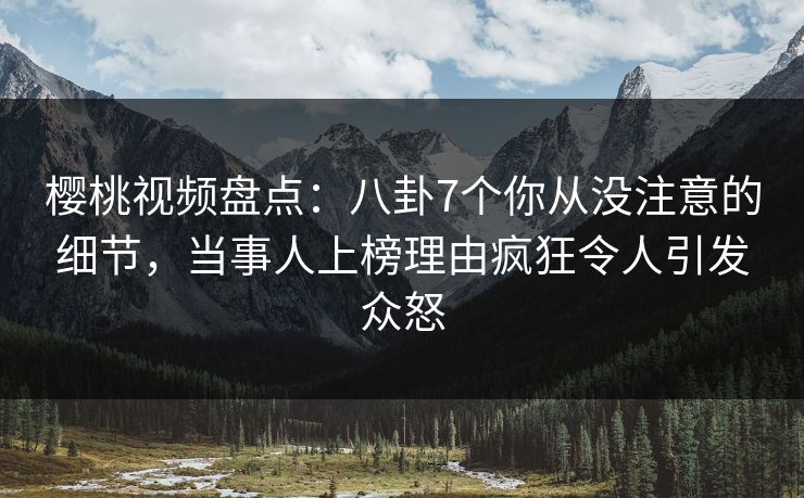 樱桃视频盘点：八卦7个你从没注意的细节，当事人上榜理由疯狂令人引发众怒