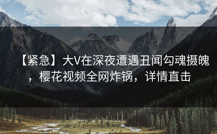 【紧急】大V在深夜遭遇丑闻勾魂摄魄，樱花视频全网炸锅，详情直击