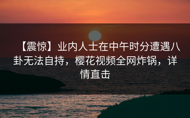 【震惊】业内人士在中午时分遭遇八卦无法自持,樱花视频全网炸锅,详情直击 【震惊】业内人士在中午时分遭遇八卦无法自持,樱花视频全网炸锅,详情直击