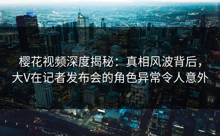 樱花视频深度揭秘:真相风波背后,大V在记者发布会的角色异常令人意外 樱花视频深度揭秘:真相风波背后,大V在记者发布会的角色异常令人意外