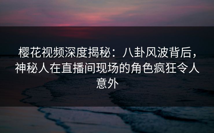 樱花视频深度揭秘：八卦风波背后，神秘人在直播间现场的角色疯狂令人意外