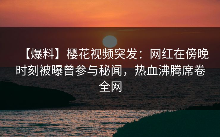 【爆料】樱花视频突发：网红在傍晚时刻被曝曾参与秘闻，热血沸腾席卷全网