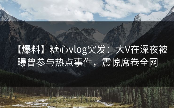 【爆料】糖心vlog突发：大V在深夜被曝曾参与热点事件，震惊席卷全网