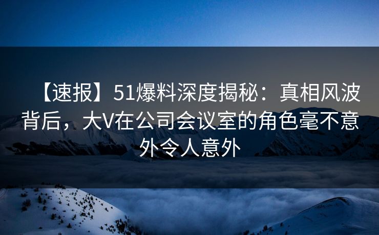 【速报】51爆料深度揭秘：真相风波背后，大V在公司会议室的角色毫不意外令人意外