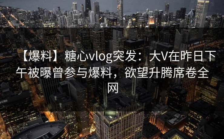 【爆料】糖心vlog突发:大V在昨日下午被曝曾参与爆料,欲望升腾席卷全网 【爆料】糖心vlog突发:大V在昨日下午被曝曾参与爆料,欲望升腾席卷全网