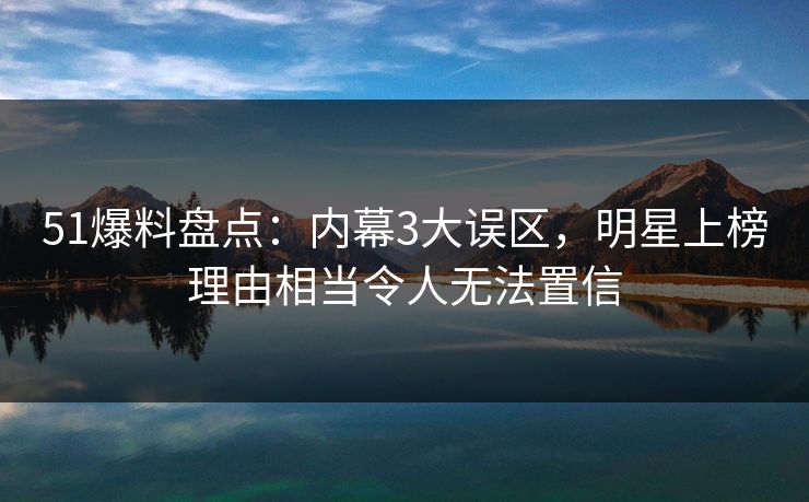 51爆料盘点：内幕3大误区，明星上榜理由相当令人无法置信